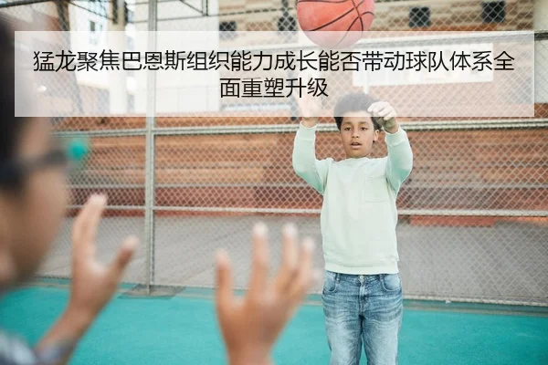 猛龙聚焦巴恩斯组织能力成长能否带动球队体系全面重塑升级