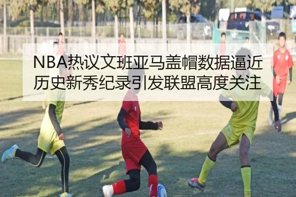 NBA热议文班亚马盖帽数据逼近历史新秀纪录引发联盟高度关注