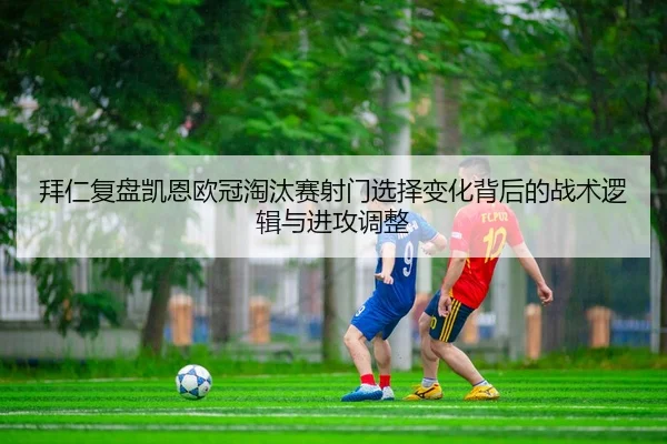拜仁复盘凯恩欧冠淘汰赛射门选择变化背后的战术逻辑与进攻调整