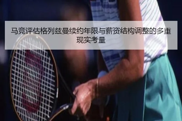 马竞评估格列兹曼续约年限与薪资结构调整的多重现实考量