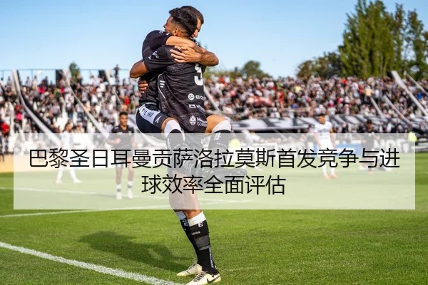 巴黎圣日耳曼贡萨洛拉莫斯首发竞争与进球效率全面评估
