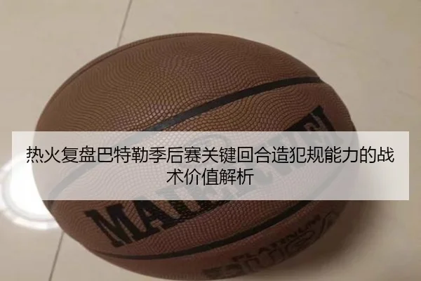 热火复盘巴特勒季后赛关键回合造犯规能力的战术价值解析