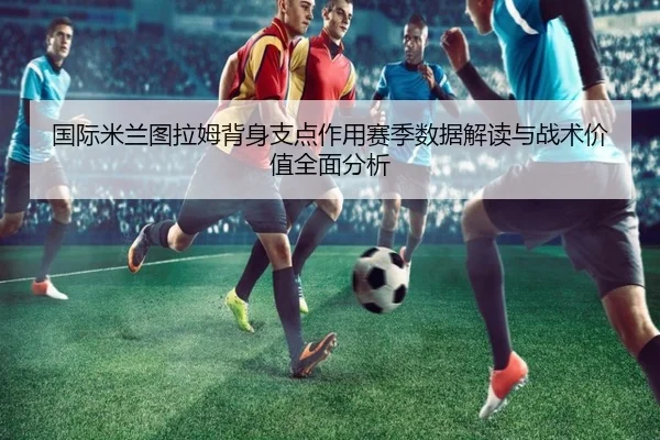 国际米兰图拉姆背身支点作用赛季数据解读与战术价值全面分析