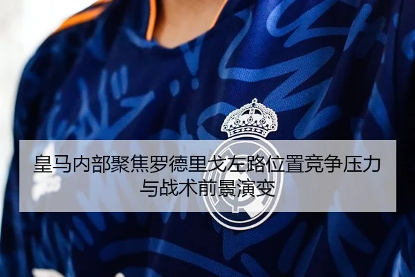 皇马内部聚焦罗德里戈左路位置竞争压力与战术前景演变