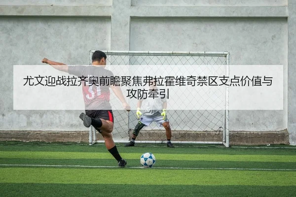 尤文迎战拉齐奥前瞻聚焦弗拉霍维奇禁区支点价值与攻防牵引